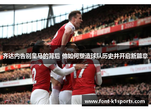 齐达内告别皇马的背后 他如何塑造球队历史并开启新篇章